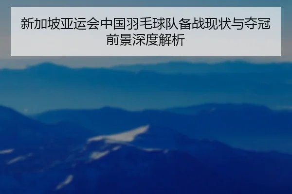 新加坡亚运会中国羽毛球队备战现状与夺冠前景深度解析